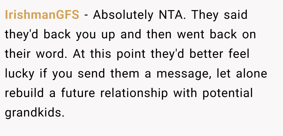 IrishmanGFS - Absolutely NTA. They said they'd back you up and then went back on their word. At this point they'd better feel lucky if you send them a message, let alone rebuild a future relationship with potential grandkids.
