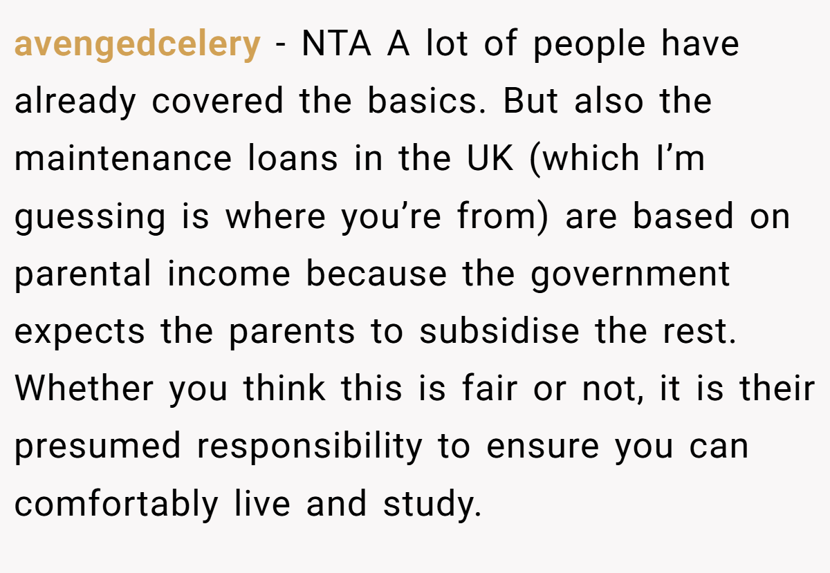 avengedcelery - NTA A lot of people have already covered the basics. But also the maintenance loans in the UK (which I’m guessing is where you’re from) are based on parental income because the government expects the parents to subsidise the rest. Whether you think this is fair or not, it is their presumed responsibility to ensure you can comfortably live and study.