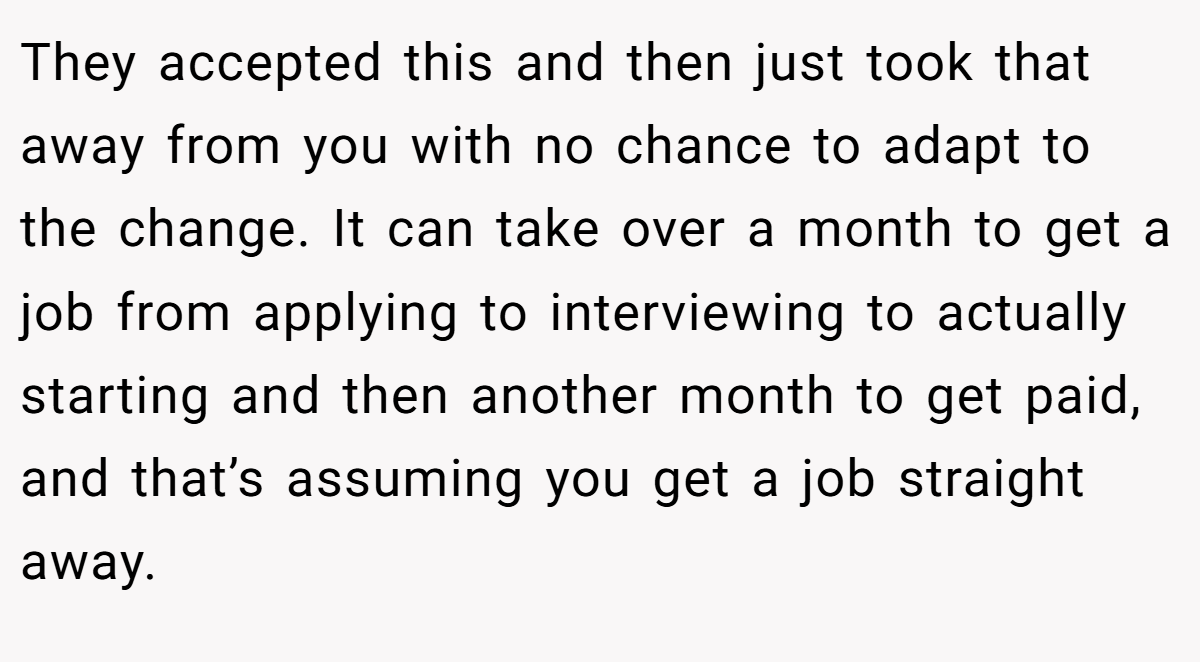 They accepted this and then just took that away from you with no chance to adapt to the change. It can take over a month to get a job from applying to interviewing to actually starting and then another month to get paid, and that’s assuming you get a job straight away.