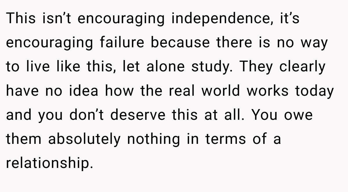 This isn’t encouraging independence, it’s encouraging failure because there is no way to live like this, let alone study. They clearly have no idea how the real world works today and you don’t deserve this at all. You owe them absolutely nothing in terms of a relationship.