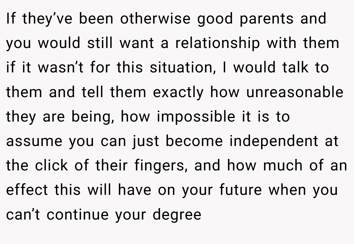 If they’ve been otherwise good parents and you would still want a relationship with them if it wasn’t for this situation, I would talk to them and tell them exactly how unreasonable they are being, how impossible it is to assume you can just become independent at the click of their fingers, and how much of an effect this will have on your future when you can’t continue your degree