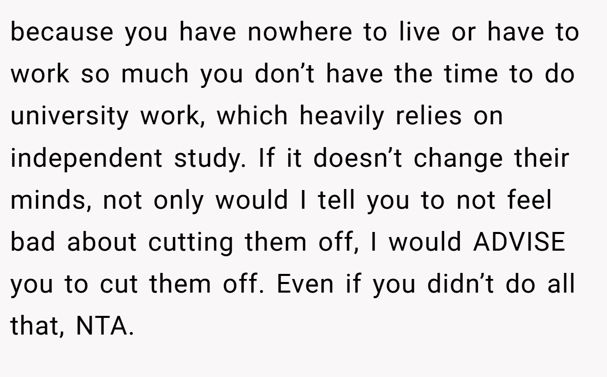 because you have nowhere to live or have to work so much you don’t have the time to do university work, which heavily relies on independent study. If it doesn’t change their minds, not only would I tell you to not feel bad about cutting them off, I would ADVISE you to cut them off. Even if you didn’t do all that, NTA.
