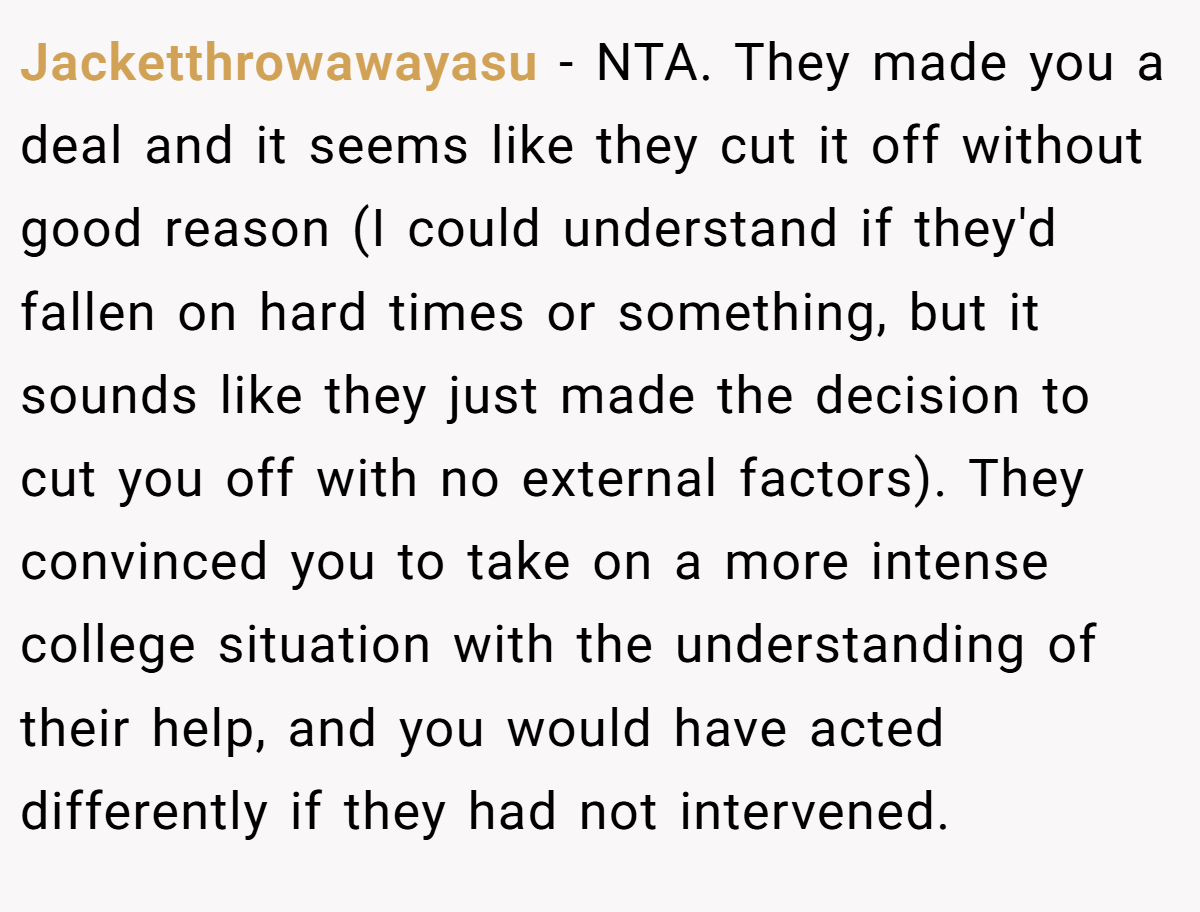 Jacketthrowawayasu - NTA. They made you a deal and it seems like they cut it off without good reason (I could understand if they'd fallen on hard times or something, but it sounds like they just made the decision to cut you off with no external factors). They convinced you to take on a more intense college situation with the understanding of their help, and you would have acted differently if they had not intervened.