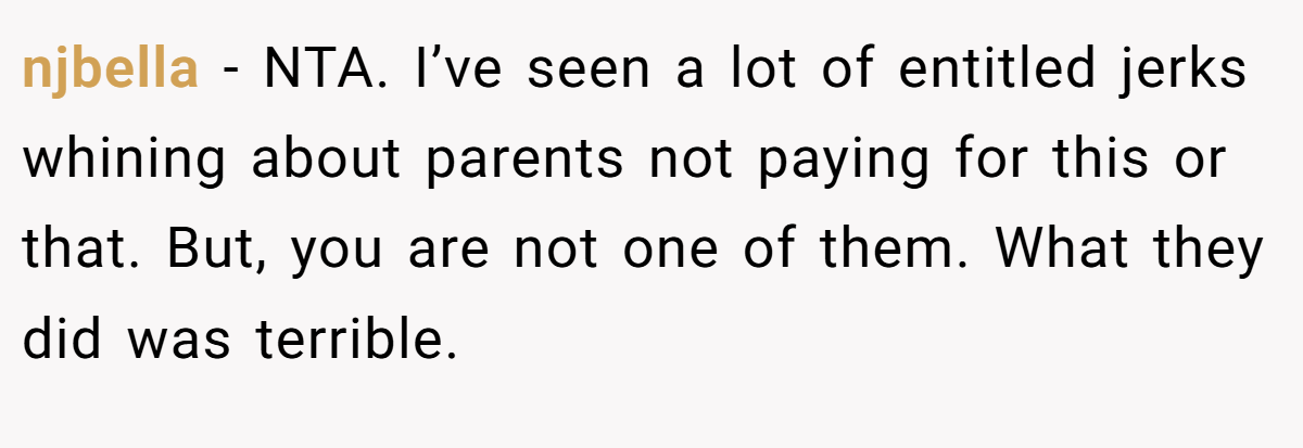 njbella - NTA. I’ve seen a lot of entitled jerks whining about parents not paying for this or that. But, you are not one of them. What they did was terrible.
