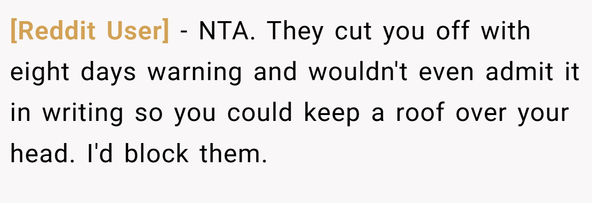 [Reddit User] - NTA. They cut you off with eight days warning and wouldn't even admit it in writing so you could keep a roof over your head. I'd block them.