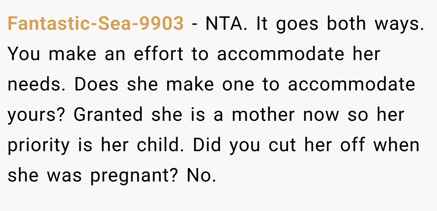 Fantastic-Sea-9903 − NTA. It goes both ways. You make an effort to accommodate her needs. Does she make one to accommodate yours? Granted she is a mother now so her priority is her child. Did you cut her off when she was pregnant? No.