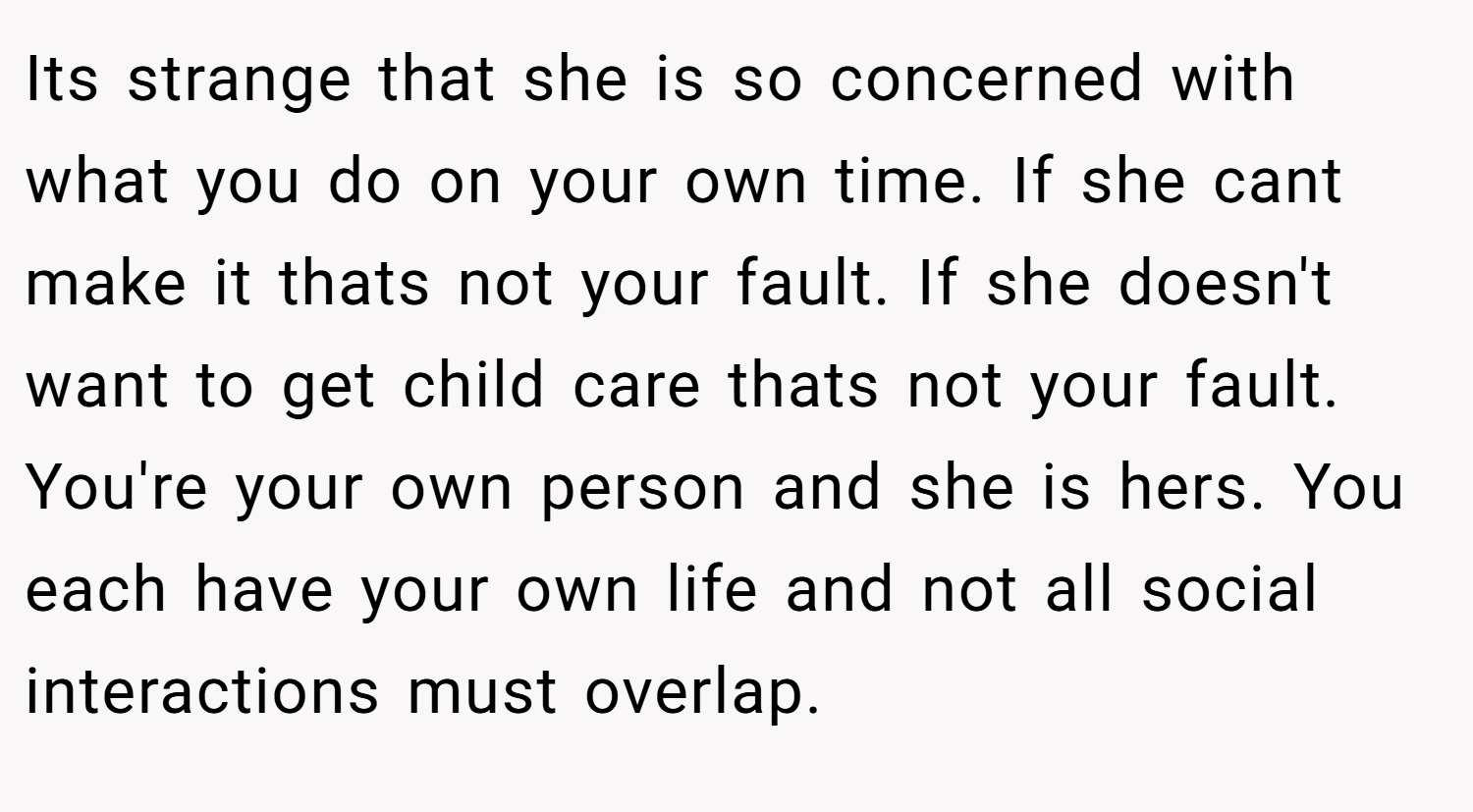 Its strange that she is so concerned with what you do on your own time. If she cant make it thats not your fault. If she doesn't want to get child care thats not your fault. You're your own person and she is hers. You each have your own life and not all social interactions must overlap.