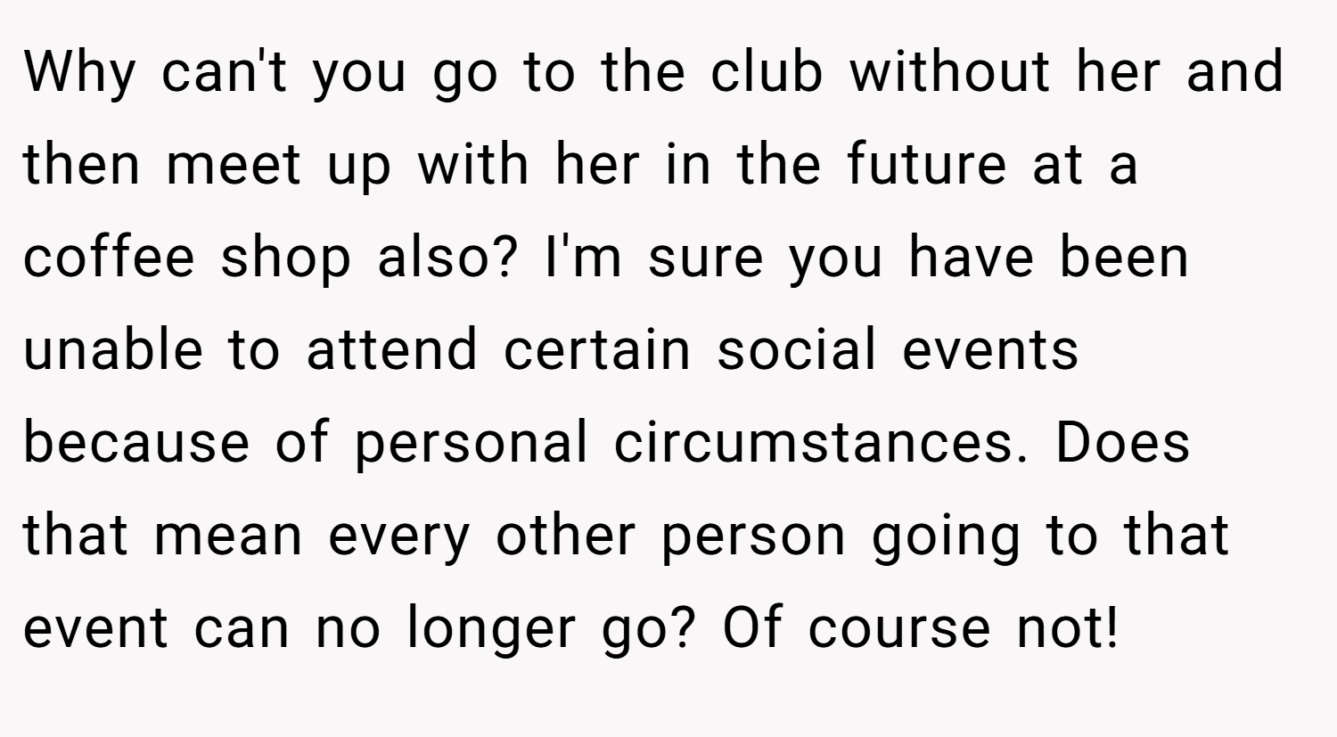 Why can't you go to the club without her and then meet up with her in the future at a coffee shop also? I'm sure you have been unable to attend certain social events because of personal circumstances. Does that mean every other person going to that event can no longer go? Of course not!