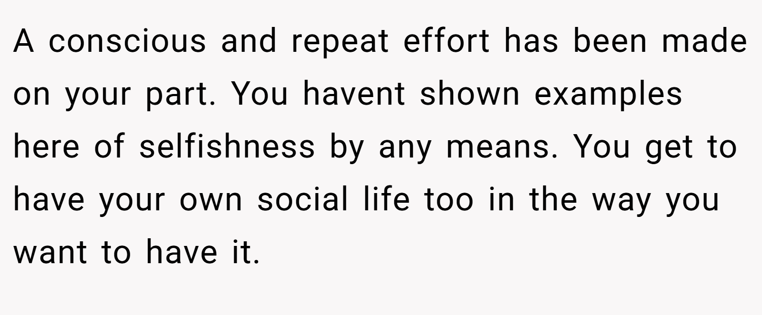 A conscious and repeat effort has been made on your part. You havent shown examples here of selfishness by any means. You get to have your own social life too in the way you want to have it.