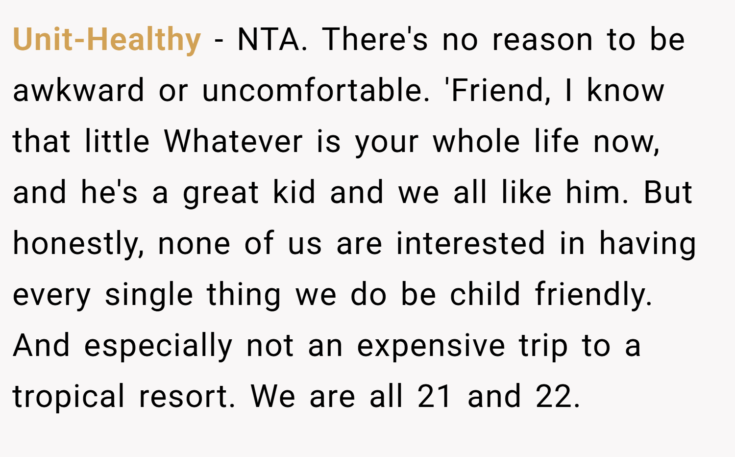 Unit-Healthy − NTA. There's no reason to be awkward or uncomfortable. 'Friend, I know that little Whatever is your whole life now, and he's a great kid and we all like him. But honestly, none of us are interested in having every single thing we do be child friendly. And especially not an expensive trip to a tropical resort. We are all 21 and 22.