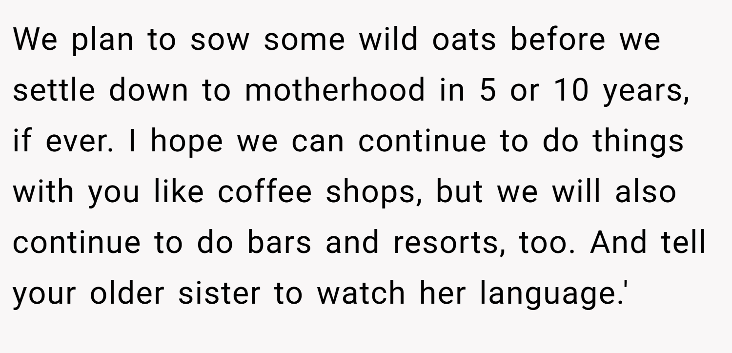 We plan to sow some wild oats before we settle down to motherhood in 5 or 10 years, if ever. I hope we can continue to do things with you like coffee shops, but we will also continue to do bars and resorts, too. And tell your older sister to watch her language.'