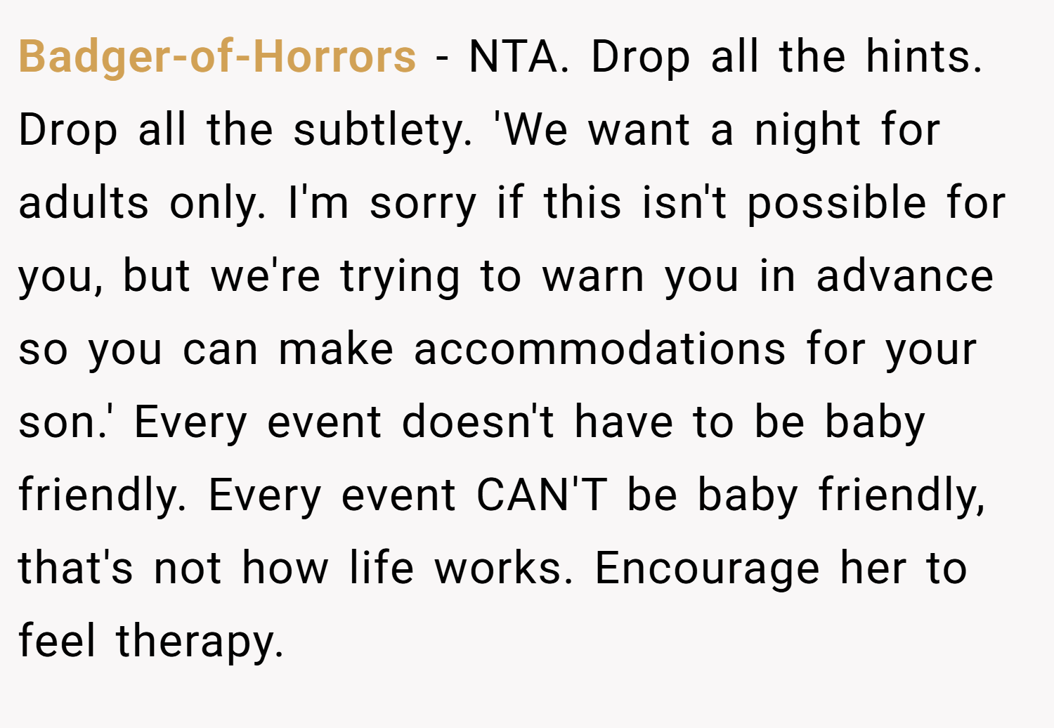 Badger-of-Horrors − NTA. Drop all the hints. Drop all the subtlety. 'We want a night for adults only. I'm sorry if this isn't possible for you, but we're trying to warn you in advance so you can make accommodations for your son.' Every event doesn't have to be baby friendly. Every event CAN'T be baby friendly, that's not how life works. Encourage her to feel therapy.