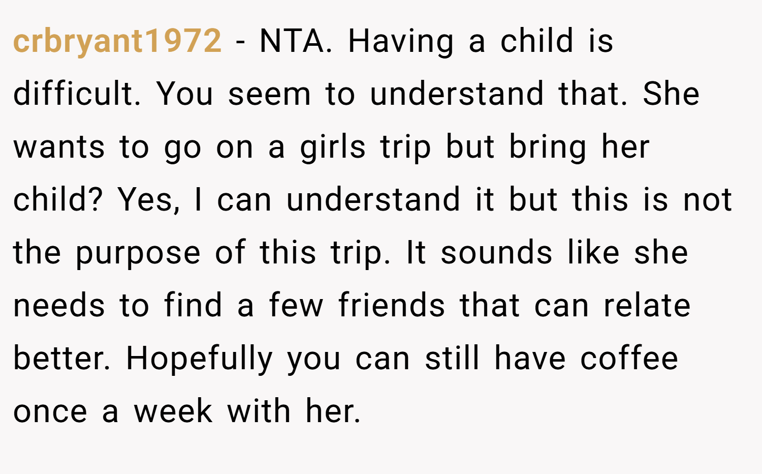 crbryant1972 − NTA. Having a child is difficult. You seem to understand that. She wants to go on a girls trip but bring her child? Yes, I can understand it but this is not the purpose of this trip. It sounds like she needs to find a few friends that can relate better. Hopefully you can still have coffee once a week with her.
