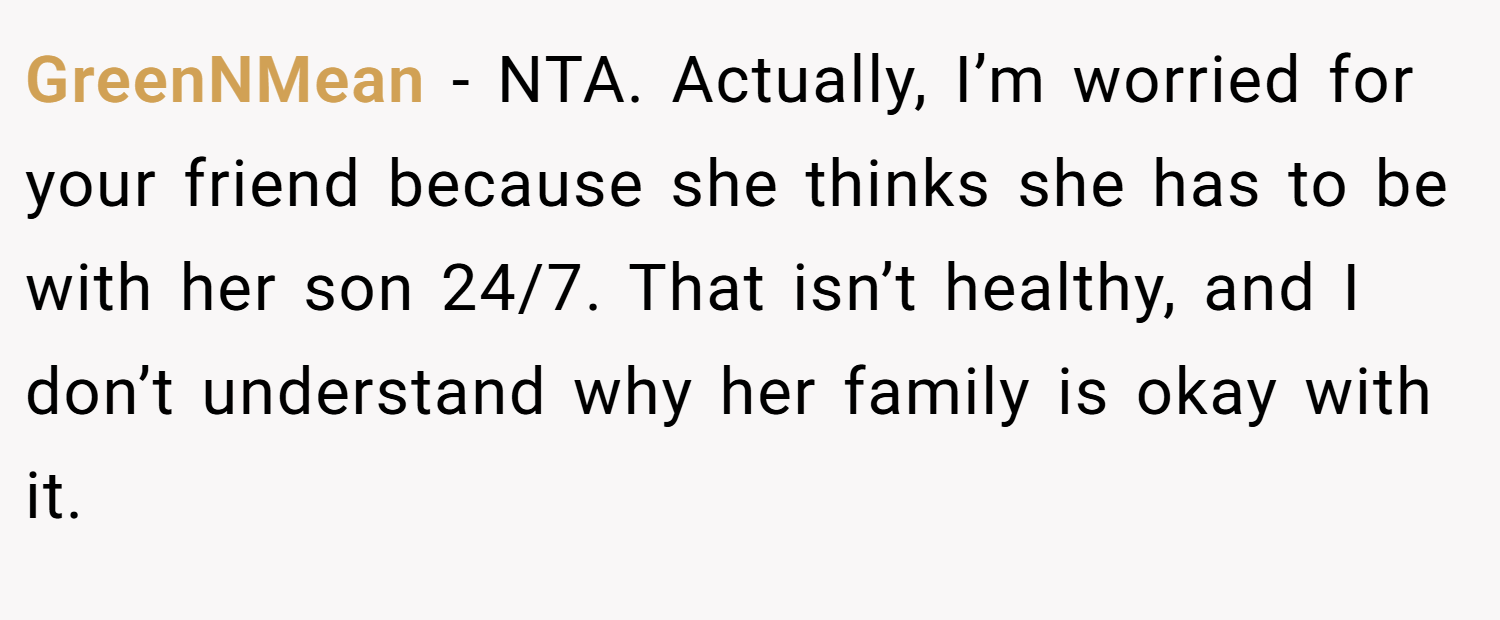 GreenNMean − NTA. Actually, I’m worried for your friend because she thinks she has to be with her son 24/7. That isn’t healthy, and I don’t understand why her family is okay with it.