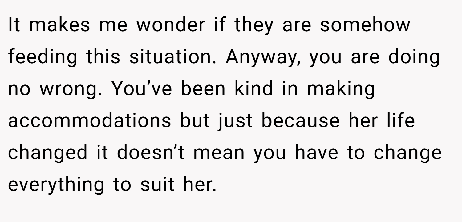 It makes me wonder if they are somehow feeding this situation. Anyway, you are doing no wrong. You’ve been kind in making accommodations but just because her life changed it doesn’t mean you have to change everything to suit her.
