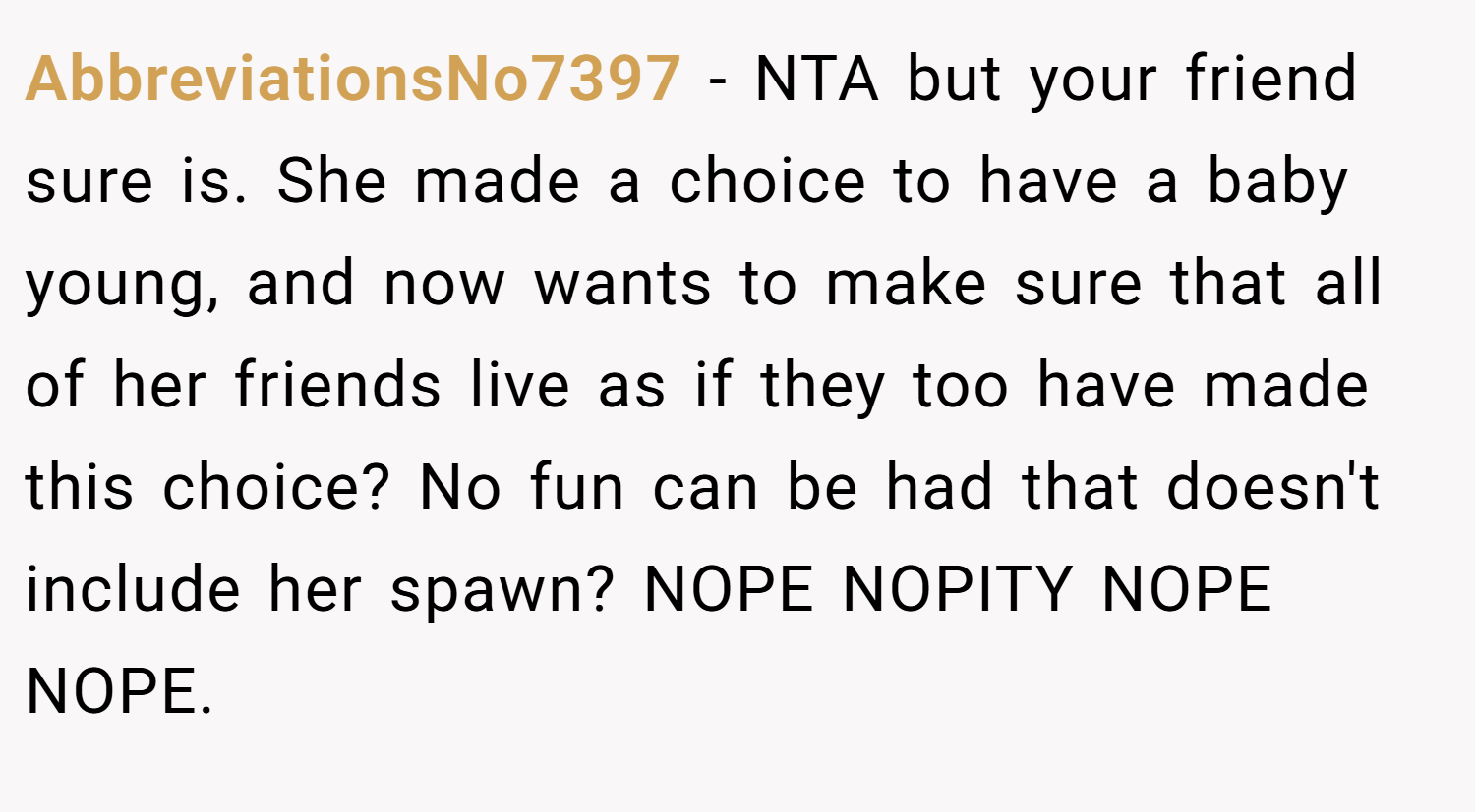 AbbreviationsNo7397 − NTA but your friend sure is. She made a choice to have a baby young, and now wants to make sure that all of her friends live as if they too have made this choice? No fun can be had that doesn't include her spawn? NOPE NOPITY NOPE NOPE.