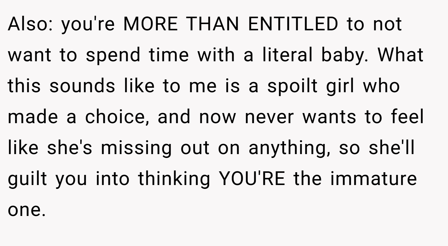 Also: you're MORE THAN ENTITLED to not want to spend time with a literal baby. What this sounds like to me is a spoilt girl who made a choice, and now never wants to feel like she's missing out on anything, so she'll guilt you into thinking YOU'RE the immature one.