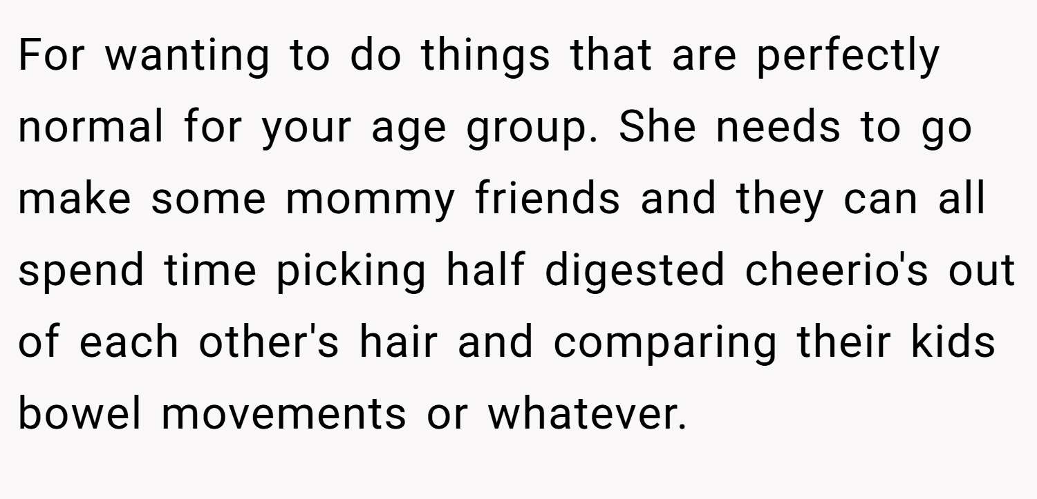 For wanting to do things that are perfectly normal for your age group. She needs to go make some mommy friends and they can all spend time picking half digested cheerio's out of each other's hair and comparing their kids bowel movements or whatever.