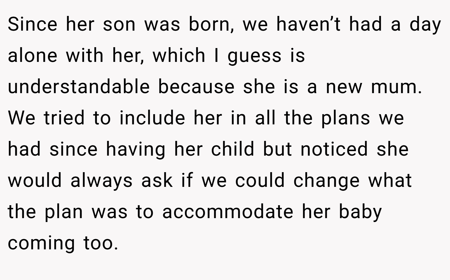 Since her son was born, we haven’t had a day alone with her, which I guess is understandable because she is a new mum. We tried to include her in all the plans we had since having her child but noticed she would always ask if we could change what the plan was to accommodate her baby coming too.