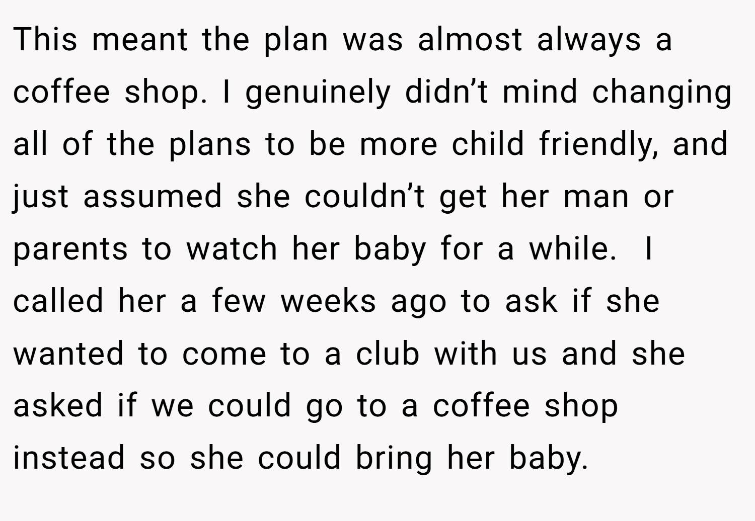 This meant the plan was almost always a coffee shop. I genuinely didn’t mind changing all of the plans to be more child friendly, and just assumed she couldn’t get her man or parents to watch her baby for a while.  I called her a few weeks ago to ask if she wanted to come to a club with us and she asked if we could go to a coffee shop instead so she could bring her baby.