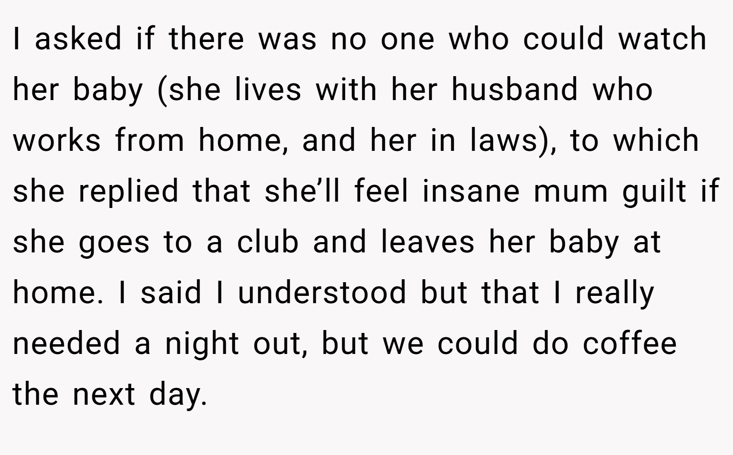 I asked if there was no one who could watch her baby (she lives with her husband who works from home, and her in laws), to which she replied that she’ll feel insane mum guilt if she goes to a club and leaves her baby at home. I said I understood but that I really needed a night out, but we could do coffee the next day.