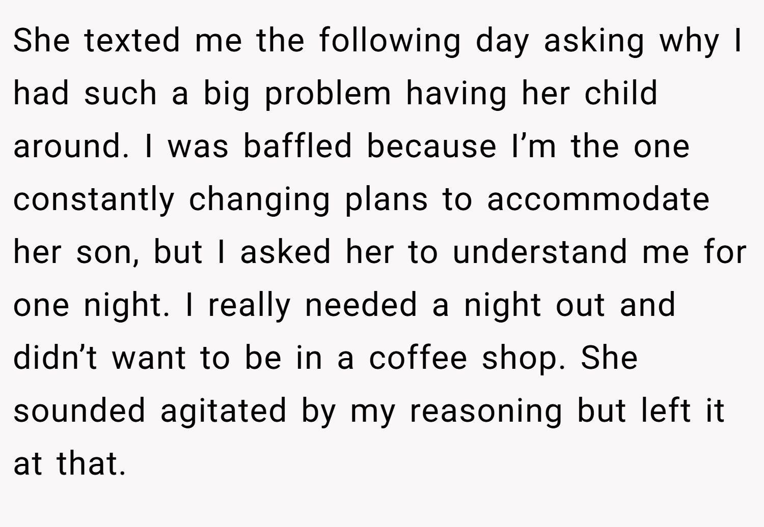She texted me the following day asking why I had such a big problem having her child around. I was baffled because I’m the one constantly changing plans to accommodate her son, but I asked her to understand me for one night. I really needed a night out and didn’t want to be in a coffee shop. She sounded agitated by my reasoning but left it at that.