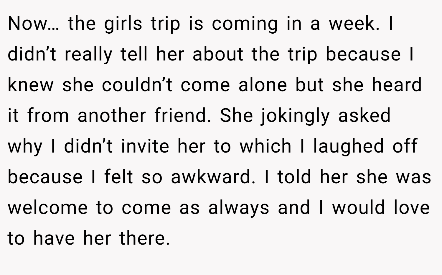 Now… the girls trip is coming in a week. I didn’t really tell her about the trip because I knew she couldn’t come alone but she heard it from another friend. She jokingly asked why I didn’t invite her to which I laughed off because I felt so awkward. I told her she was welcome to come as always and I would love to have her there.