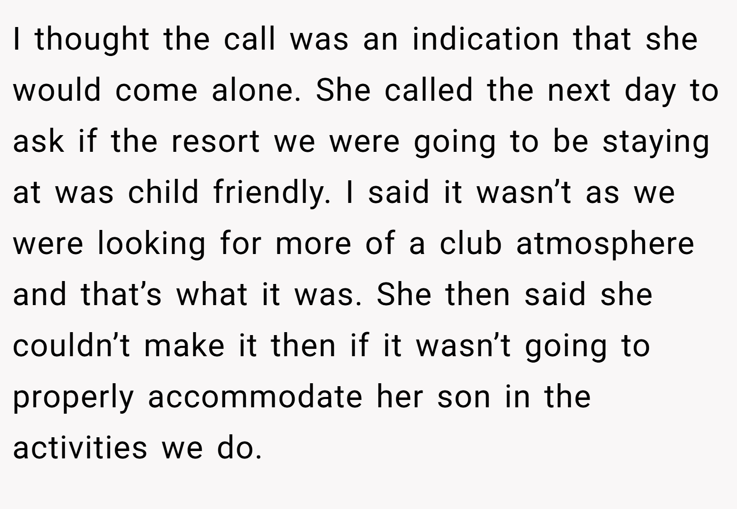 I thought the call was an indication that she would come alone. She called the next day to ask if the resort we were going to be staying at was child friendly. I said it wasn’t as we were looking for more of a club atmosphere and that’s what it was. She then said she couldn’t make it then if it wasn’t going to properly accommodate her son in the activities we do.