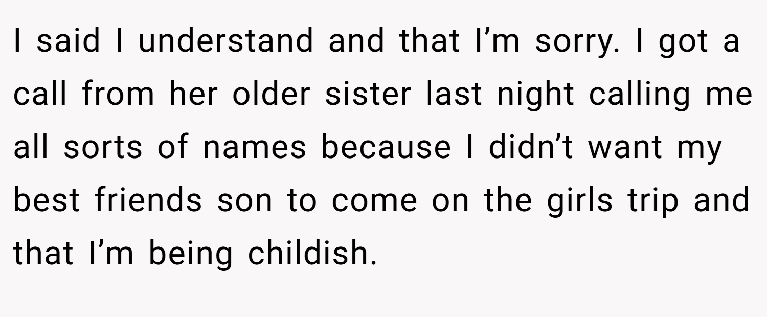 I said I understand and that I’m sorry. I got a call from her older sister last night calling me all sorts of names because I didn’t want my best friends son to come on the girls trip and that I’m being childish.
