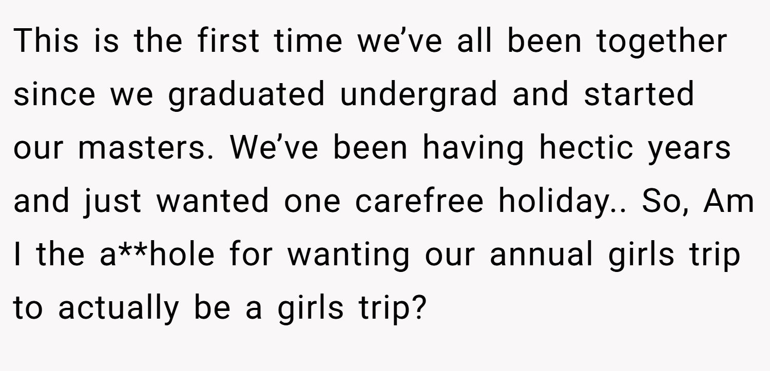 This is the first time we’ve all been together since we graduated undergrad and started our masters. We’ve been having hectic years and just wanted one carefree holiday.. So, Am I the a**hole for wanting our annual girls trip to actually be a girls trip?
