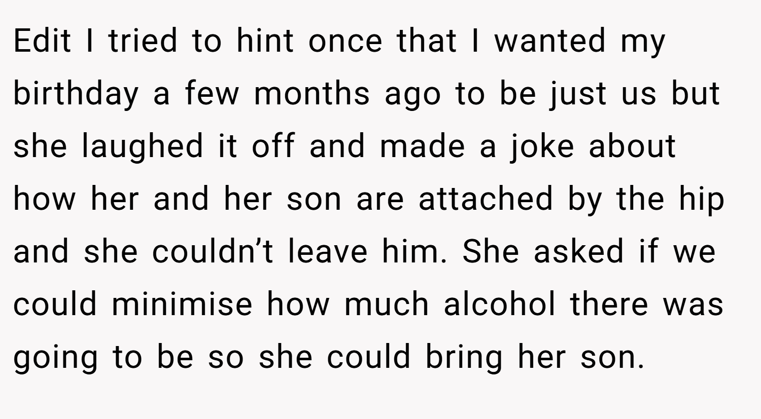 Edit I tried to hint once that I wanted my birthday a few months ago to be just us but she laughed it off and made a joke about how her and her son are attached by the hip and she couldn’t leave him. She asked if we could minimise how much alcohol there was going to be so she could bring her son.