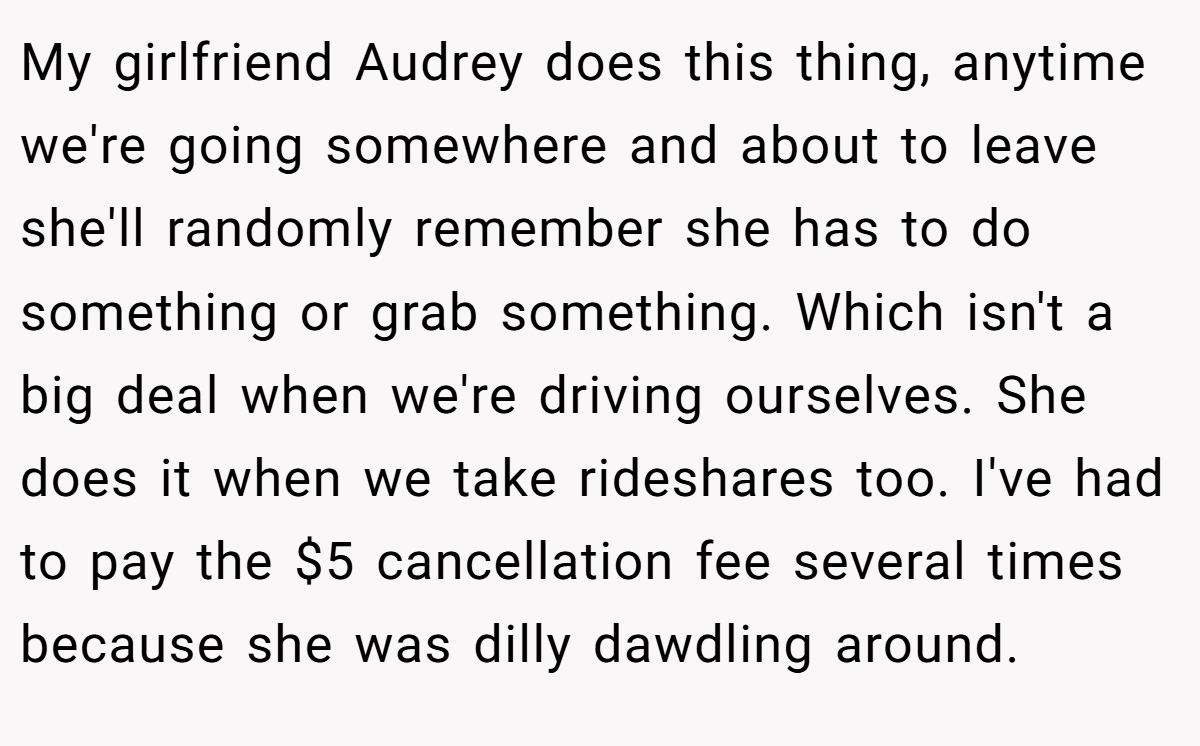 My girlfriend Audrey does this thing, anytime we're going somewhere and about to leave she'll randomly remember she has to do something or grab something. Which isn't a big deal when we're driving ourselves. She does it when we take rideshares too. I've had to pay the $5 cancellation fee several times because she was dilly dawdling around.
