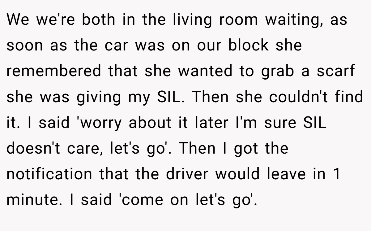 We we're both in the living room waiting, as soon as the car was on our block she remembered that she wanted to grab a scarf she was giving my SIL. Then she couldn't find it. I said 'worry about it later I'm sure SIL doesn't care, let's go'. Then I got the notification that the driver would leave in 1 minute. I said 'come on let's go'.