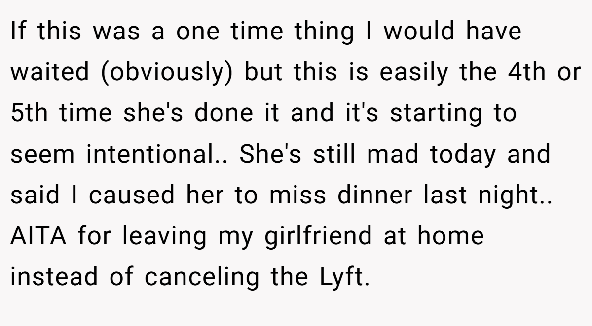 If this was a one time thing I would have waited (obviously) but this is easily the 4th or 5th time she's done it and it's starting to seem intentional.. She's still mad today and said I caused her to miss dinner last night.. AITA for leaving my girlfriend at home instead of canceling the Lyft.