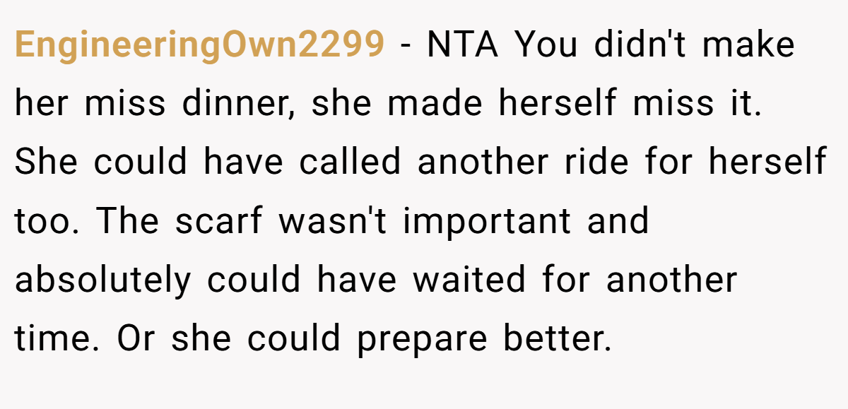 EngineeringOwn2299 − NTA You didn't make her miss dinner, she made herself miss it. She could have called another ride for herself too. The scarf wasn't important and absolutely could have waited for another time. Or she could prepare better.
