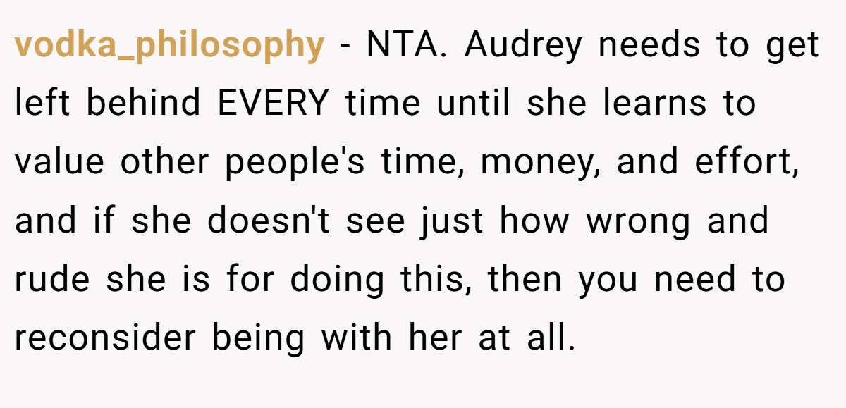 vodka_philosophy − NTA. Audrey needs to get left behind EVERY time until she learns to value other people's time, money, and effort, and if she doesn't see just how wrong and rude she is for doing this, then you need to reconsider being with her at all.