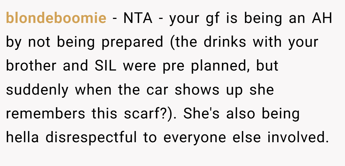 blondeboomie − NTA - your gf is being an AH by not being prepared (the drinks with your brother and SIL were pre planned, but suddenly when the car shows up she remembers this scarf?). She's also being hella disrespectful to everyone else involved.