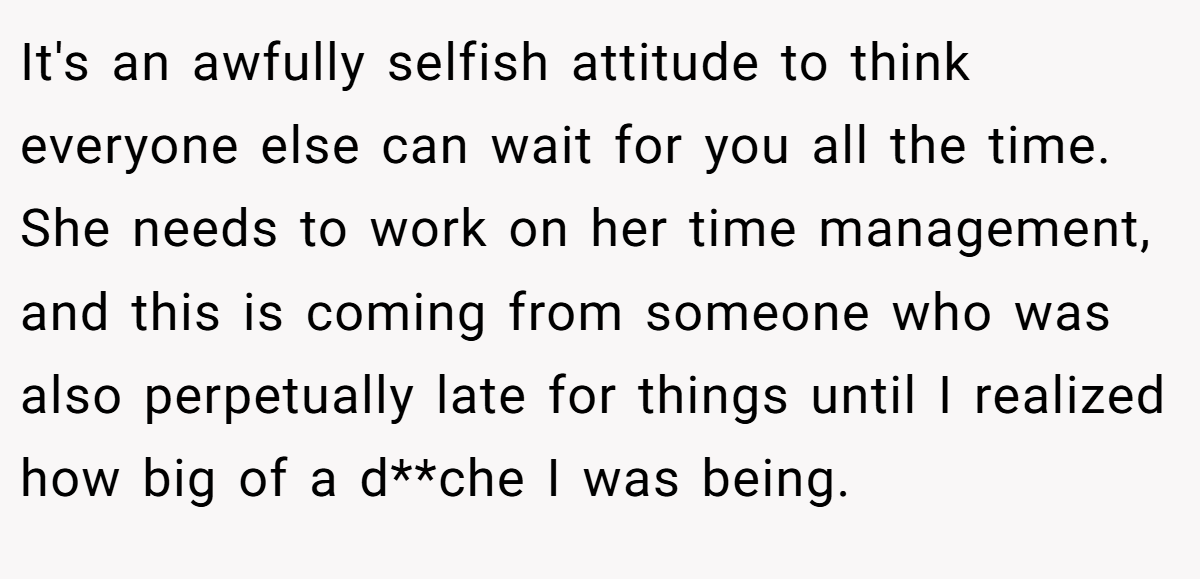 It's an awfully selfish attitude to think everyone else can wait for you all the time. She needs to work on her time management, and this is coming from someone who was also perpetually late for things until I realized how big of a d**che I was being.