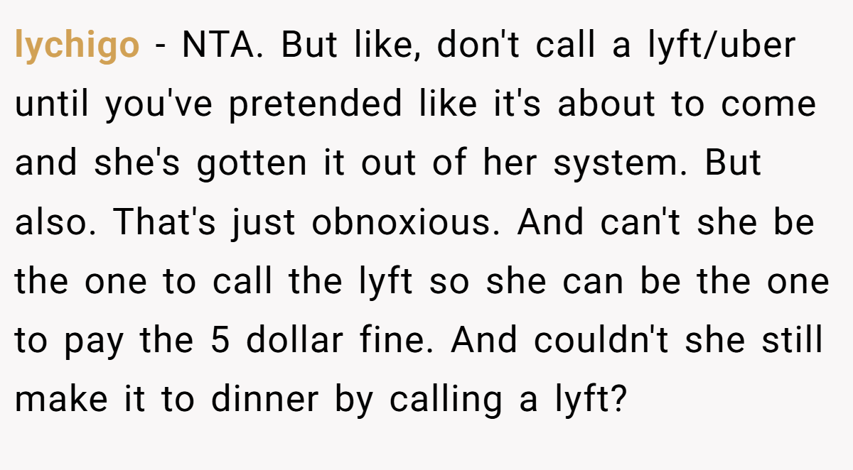 lychigo − NTA. But like, don't call a lyft/uber until you've pretended like it's about to come and she's gotten it out of her system. But also. That's just obnoxious. And can't she be the one to call the lyft so she can be the one to pay the 5 dollar fine. And couldn't she still make it to dinner by calling a lyft?