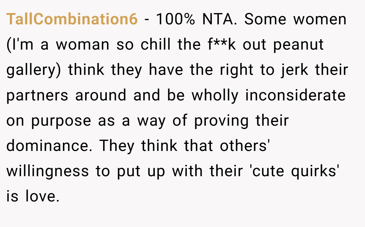 TallCombination6 − 100% NTA. Some women (I'm a woman so chill the f**k out peanut gallery) think they have the right to jerk their partners around and be wholly inconsiderate on purpose as a way of proving their dominance. They think that others' willingness to put up with their 'cute quirks' is love.