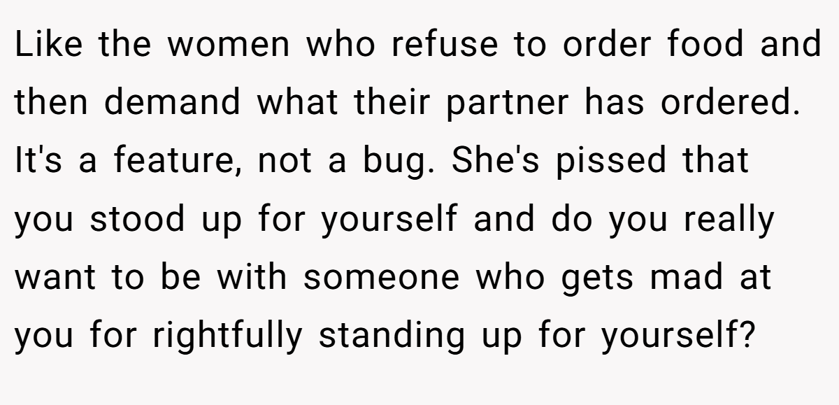 Like the women who refuse to order food and then demand what their partner has ordered. It's a feature, not a bug. She's pissed that you stood up for yourself and do you really want to be with someone who gets mad at you for rightfully standing up for yourself?