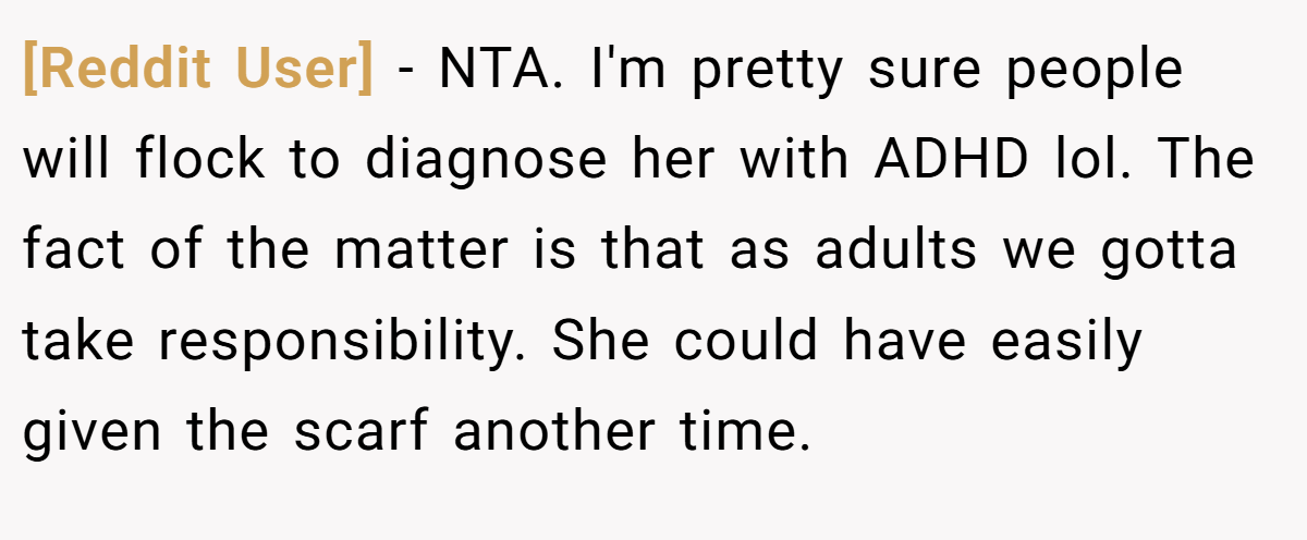 [Reddit User] − NTA. I'm pretty sure people will flock to diagnose her with ADHD lol. The fact of the matter is that as adults we gotta take responsibility. She could have easily given the scarf another time.