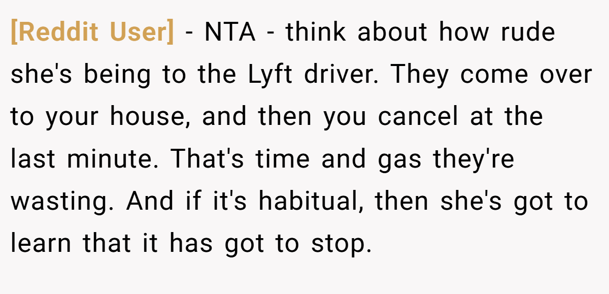 [Reddit User] − NTA - think about how rude she's being to the Lyft driver. They come over to your house, and then you cancel at the last minute. That's time and gas they're wasting. And if it's habitual, then she's got to learn that it has got to stop.