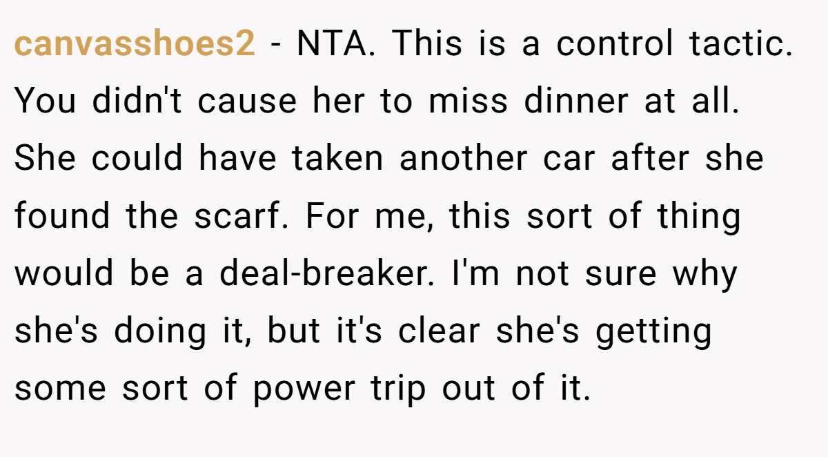 canvasshoes2 − NTA. This is a control tactic. You didn't cause her to miss dinner at all. She could have taken another car after she found the scarf. For me, this sort of thing would be a deal-breaker. I'm not sure why she's doing it, but it's clear she's getting some sort of power trip out of it.