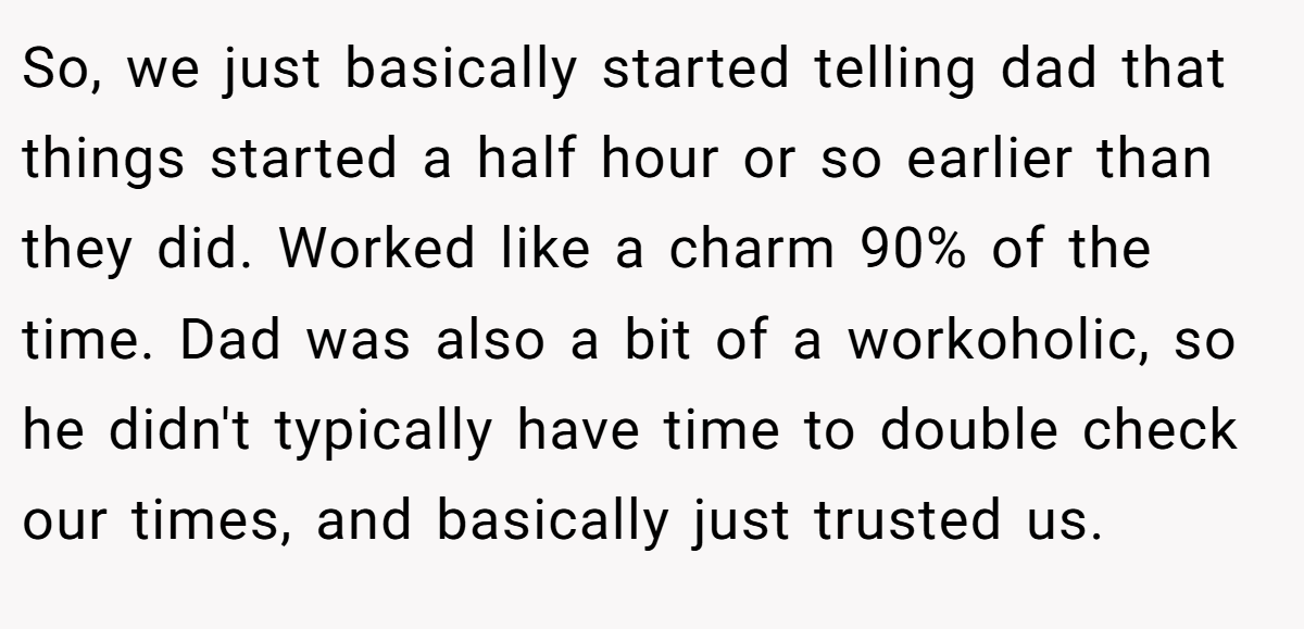 So, we just basically started telling dad that things started a half hour or so earlier than they did. Worked like a charm 90% of the time. Dad was also a bit of a workoholic, so he didn't typically have time to double check our times, and basically just trusted us.