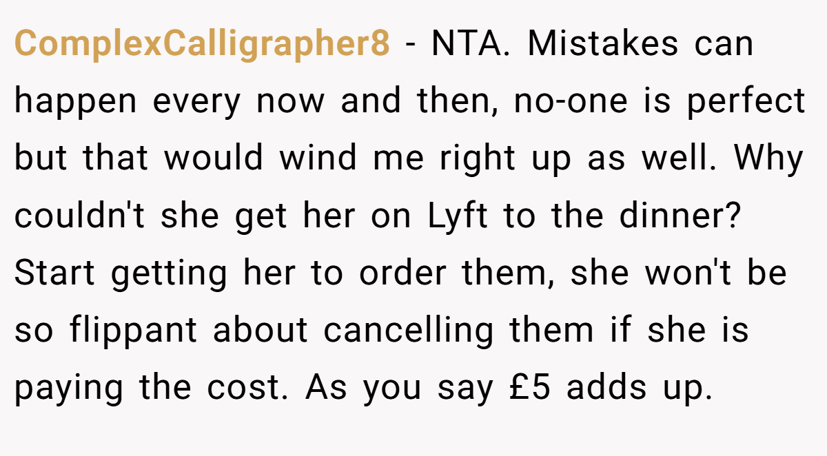 ComplexCalligrapher8 − NTA. Mistakes can happen every now and then, no-one is perfect but that would wind me right up as well. Why couldn't she get her on Lyft to the dinner? Start getting her to order them, she won't be so flippant about cancelling them if she is paying the cost. As you say £5 adds up.
