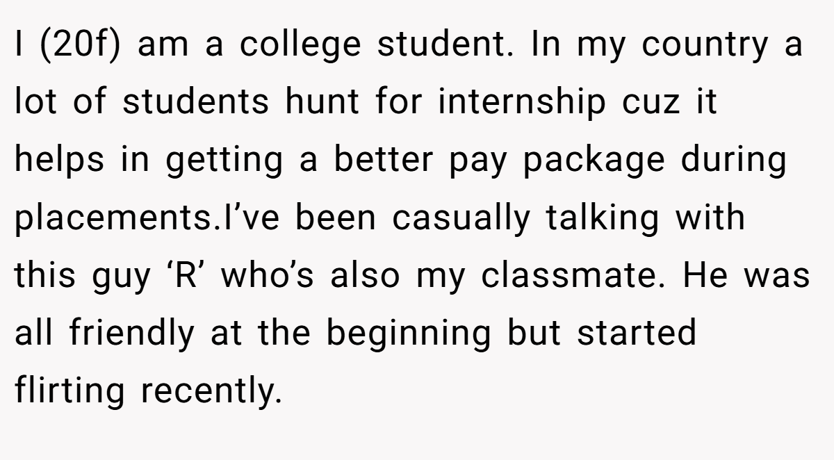 I (20f) am a college student. In my country a lot of students hunt for internship cuz it helps in getting a better pay package during placements.I’ve been casually talking with this guy ‘R’ who’s also my classmate. He was all friendly at the beginning but started flirting recently.