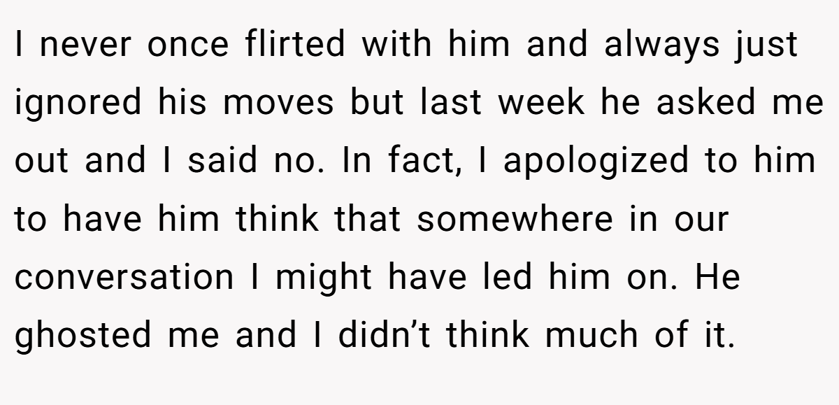 I never once flirted with him and always just ignored his moves but last week he asked me out and I said no. In fact, I apologized to him to have him think that somewhere in our conversation I might have led him on. He ghosted me and I didn’t think much of it.