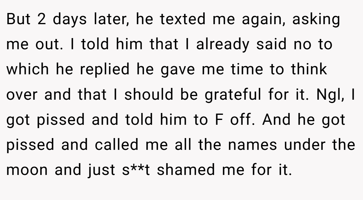 But 2 days later, he texted me again, asking me out. I told him that I already said no to which he replied he gave me time to think over and that I should be grateful for it. Ngl, I got pissed and told him to F off. And he got pissed and called me all the names under the moon and just s**t shamed me for it.