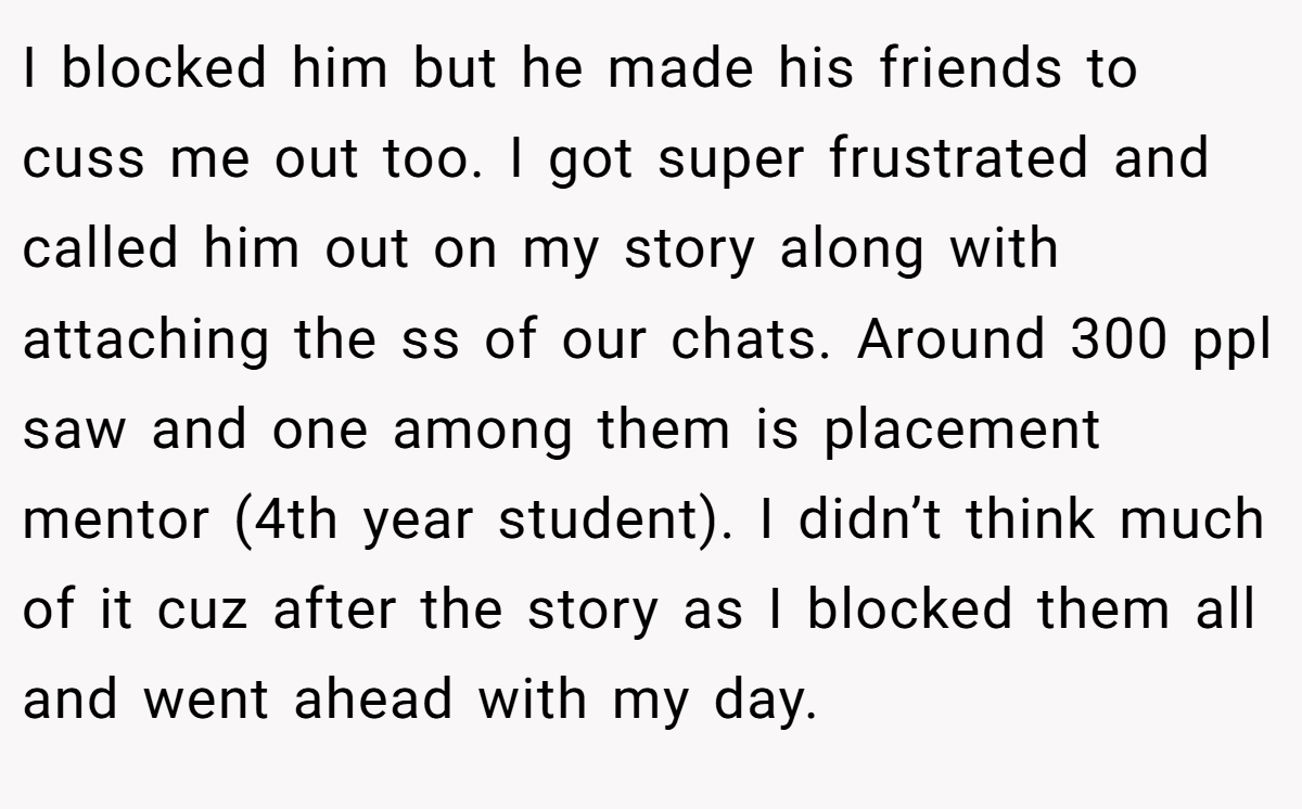 I blocked him but he made his friends to cuss me out too. I got super frustrated and called him out on my story along with attaching the ss of our chats. Around 300 ppl saw and one among them is placement mentor (4th year student). I didn’t think much of it cuz after the story as I blocked them all and went ahead with my day.